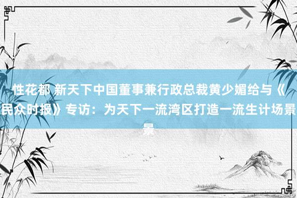 性花都 新天下中国董事兼行政总裁黄少媚给与《民众时报》专访：为天下一流湾区打造一流生计场景