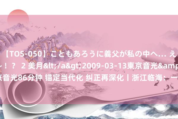 【TOS-050】こともあろうに義父が私の中へ… え～中出しなのぉ～！？ 2 美月</a>2009-03-13東京音光&$東京音光86分钟 锚定当代化 纠正再深化丨浙江临海：一块豆腐，折射共富工坊开导新异日