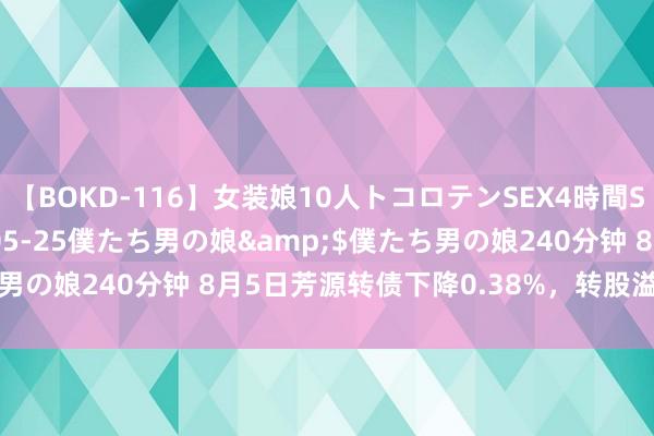 【BOKD-116】女装娘10人トコロテンSEX4時間SP</a>2018-05-25僕たち男の娘&$僕たち男の娘240分钟 8月5日芳源转债下降0.38%，转股溢价率224.98%