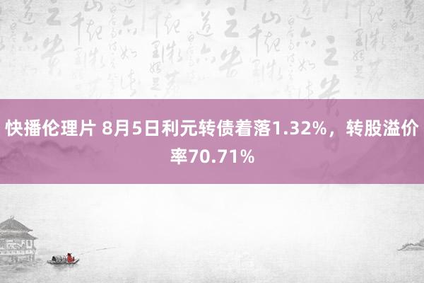 快播伦理片 8月5日利元转债着落1.32%，转股溢价率70.71%