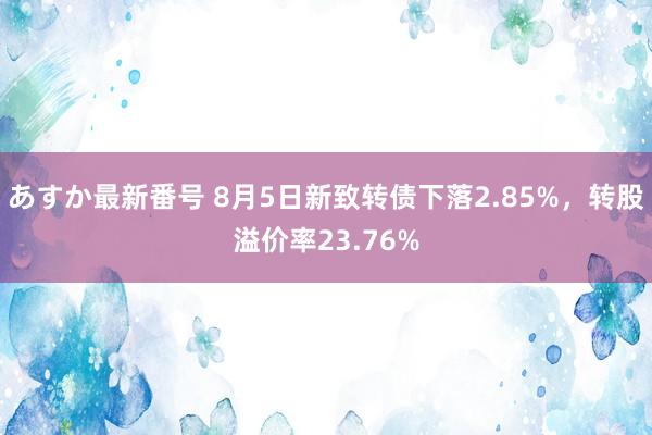 あすか最新番号 8月5日新致转债下落2.85%，转股溢价率23.76%