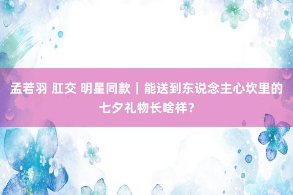 孟若羽 肛交 明星同款｜能送到东说念主心坎里的七夕礼物长啥样？