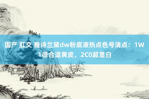 国产 肛交 雅诗兰黛dw粉底液热点色号清点：1W1很合适黄皮，2C0超显白