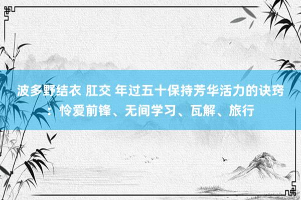 波多野结衣 肛交 年过五十保持芳华活力的诀窍：怜爱前锋、无间学习、瓦解、旅行