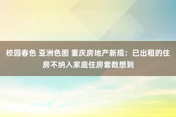 校园春色 亚洲色图 重庆房地产新规：已出租的住房不纳入家庭住房套数想到