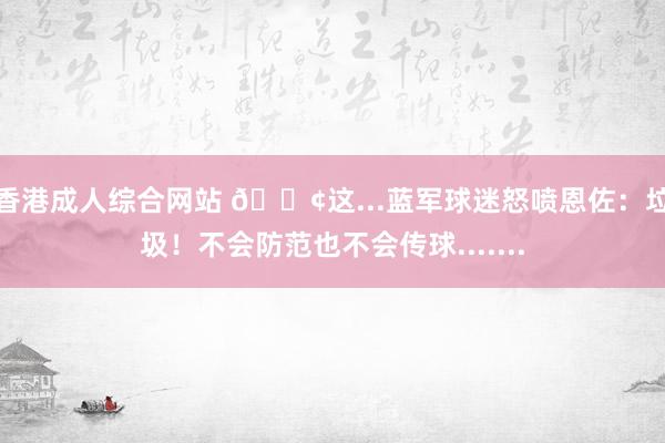 香港成人综合网站 ?这...蓝军球迷怒喷恩佐：垃圾！不会防范也不会传球.......