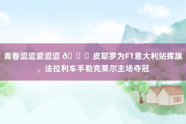 青春涩涩爱涩涩 ?皮耶罗为F1意大利站挥旗，法拉利车手勒克莱尔主场夺冠