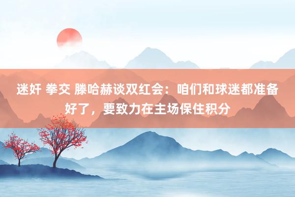 迷奸 拳交 滕哈赫谈双红会：咱们和球迷都准备好了，要致力在主场保住积分