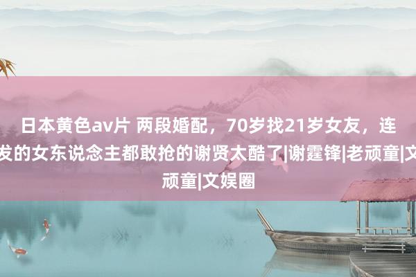 日本黄色av片 两段婚配，70岁找21岁女友，连周润发的女东说念主都敢抢的谢贤太酷了|谢霆锋|老顽童|文娱圈