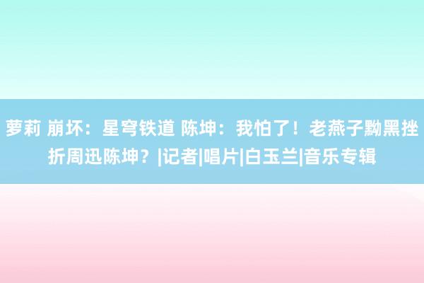 萝莉 崩坏：星穹铁道 陈坤：我怕了！老燕子黝黑挫折周迅陈坤？|记者|唱片|白玉兰|音乐专辑