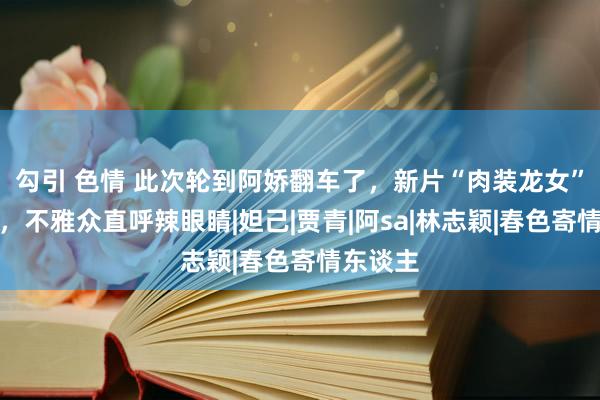 勾引 色情 此次轮到阿娇翻车了，新片“肉装龙女”一出现，不雅众直呼辣眼睛|妲己|贾青|阿sa|林志颖|春色寄情东谈主