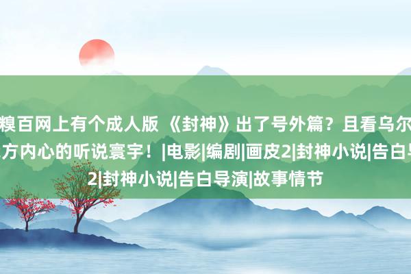 糗百网上有个成人版 《封神》出了号外篇？且看乌尔善若何敷陈我方内心的听说寰宇！|电影|编剧|画皮2|封神小说|告白导演|故事情节