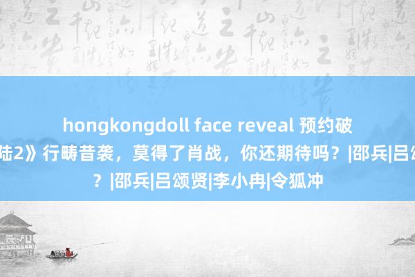 hongkongdoll face reveal 预约破300万，《斗罗大陆2》行畴昔袭，莫得了肖战，你还期待吗？|邵兵|吕颂贤|李小冉|令狐冲